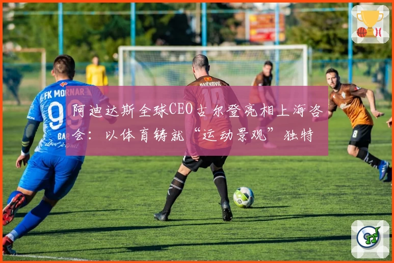 阿迪达斯全球CEO古尔登亮相上海咨会：以体育铸就“运动景观”独特身份