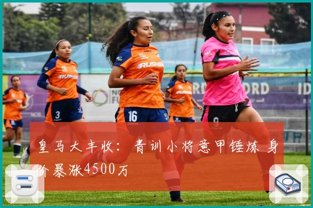 皇马大丰收:青训小将意甲锤炼 身价暴涨4500万