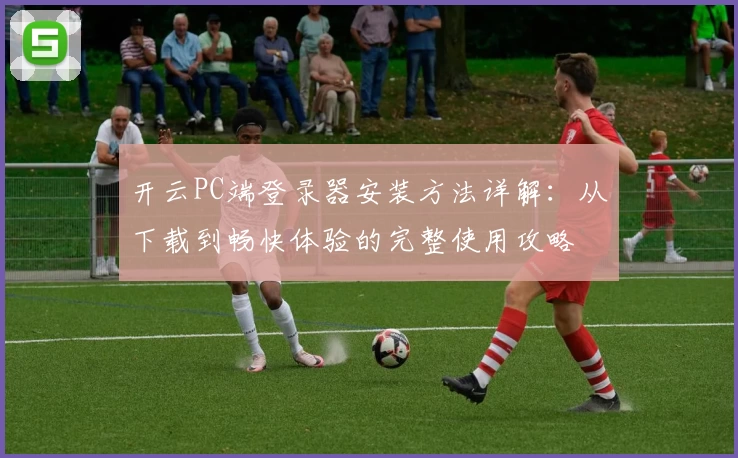 开云PC端登录器安装方法详解：从下载到畅快体验的完整使用攻略