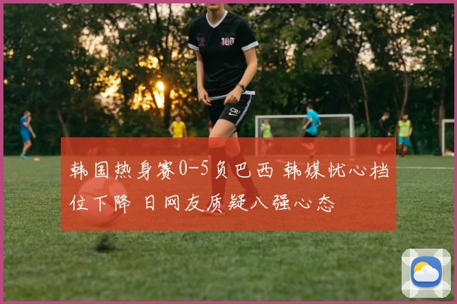 韩国热身赛0-5负巴西 韩媒忧心档位下降 日网友质疑八强心态