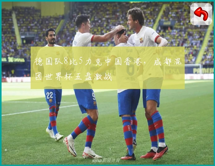 德国队8比5力克中国香港，成都混团世界杯五盘激战