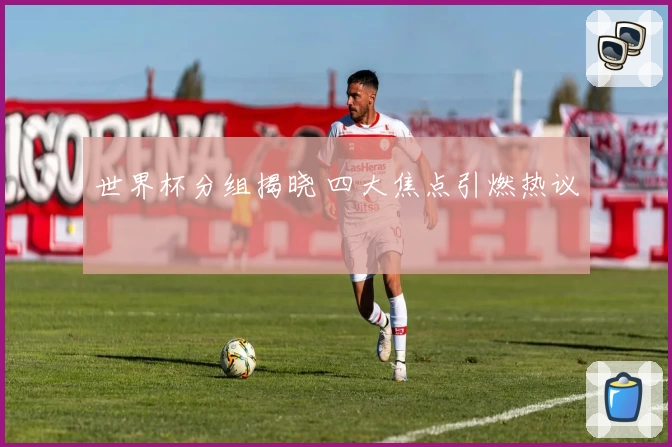 世界杯分组揭晓 四大焦点引燃热议