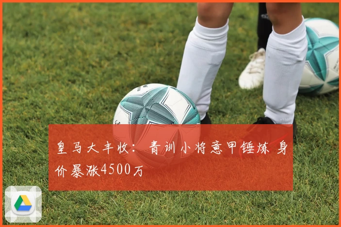 皇马大丰收:青训小将意甲锤炼 身价暴涨4500万
